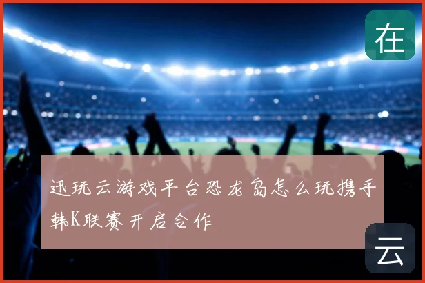 迅玩云游戏平台恐龙岛怎么玩携手韩K联赛开启合作