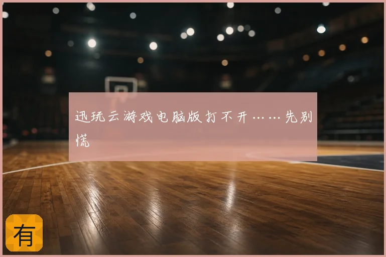 迅玩云游戏电脑版打不开……先别慌